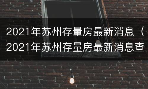 2021年苏州存量房最新消息（2021年苏州存量房最新消息查询）