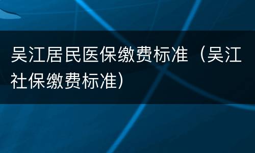 吴江居民医保缴费标准（吴江社保缴费标准）