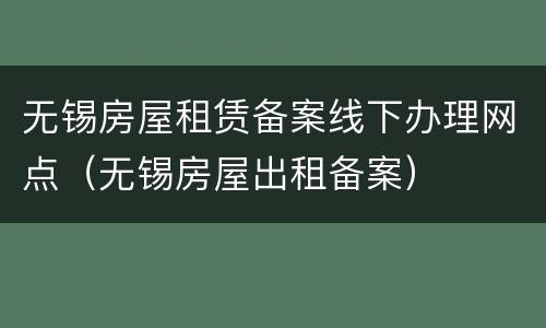 无锡房屋租赁备案线下办理网点（无锡房屋出租备案）
