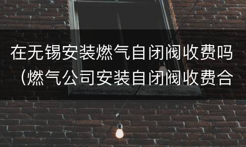 在无锡安装燃气自闭阀收费吗（燃气公司安装自闭阀收费合理吗）