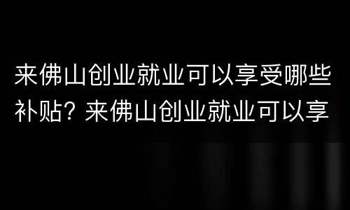 来佛山创业就业可以享受哪些补贴? 来佛山创业就业可以享受哪些补贴呢