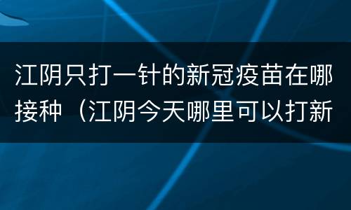 江阴只打一针的新冠疫苗在哪接种（江阴今天哪里可以打新冠疫苗）