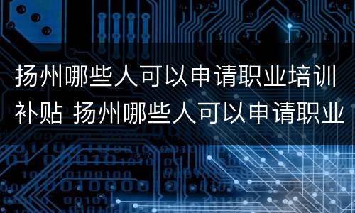扬州哪些人可以申请职业培训补贴 扬州哪些人可以申请职业培训补贴的