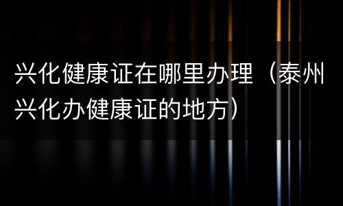 兴化健康证在哪里办理（泰州兴化办健康证的地方）