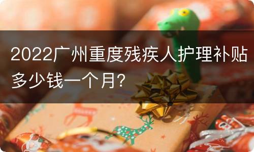 2022广州重度残疾人护理补贴多少钱一个月？