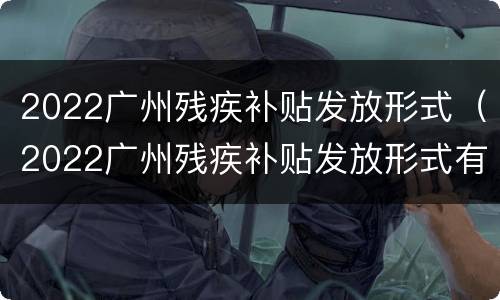 2022广州残疾补贴发放形式（2022广州残疾补贴发放形式有哪些）