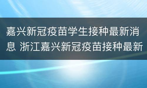 嘉兴新冠疫苗学生接种最新消息 浙江嘉兴新冠疫苗接种最新消息