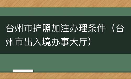 台州市护照加注办理条件（台州市出入境办事大厅）