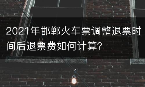 2021年邯郸火车票调整退票时间后退票费如何计算？