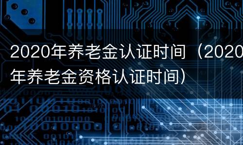 2020年养老金认证时间（2020年养老金资格认证时间）