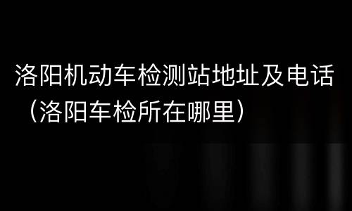 洛阳机动车检测站地址及电话（洛阳车检所在哪里）
