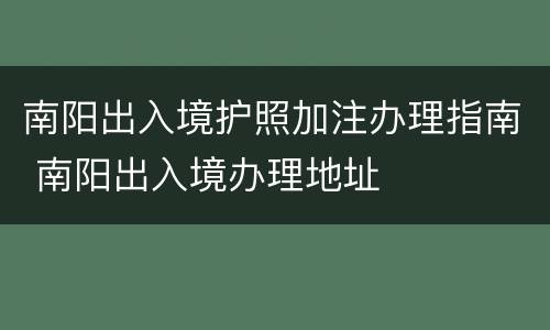 南阳出入境护照加注办理指南 南阳出入境办理地址