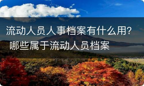 流动人员人事档案有什么用？ 哪些属于流动人员档案