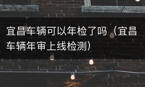 宜昌车辆可以年检了吗（宜昌车辆年审上线检测）