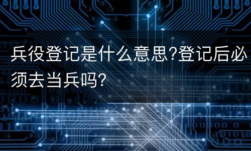 兵役登记是什么意思?登记后必须去当兵吗？