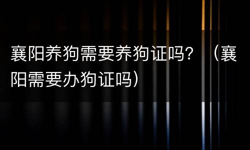 襄阳养狗需要养狗证吗？（襄阳需要办狗证吗）