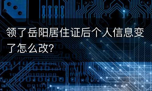 领了岳阳居住证后个人信息变了怎么改？