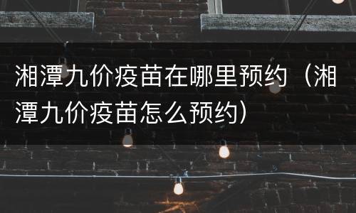 湘潭九价疫苗在哪里预约（湘潭九价疫苗怎么预约）
