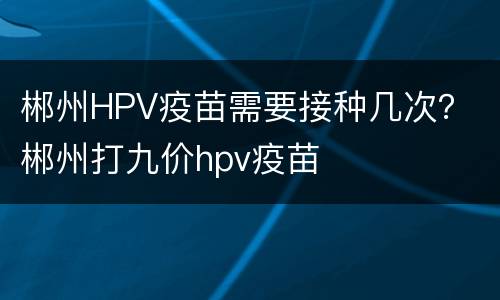 郴州HPV疫苗需要接种几次？ 郴州打九价hpv疫苗