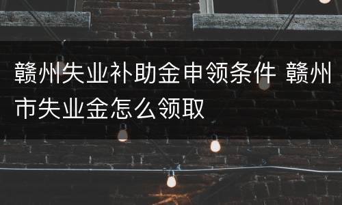 赣州失业补助金申领条件 赣州市失业金怎么领取