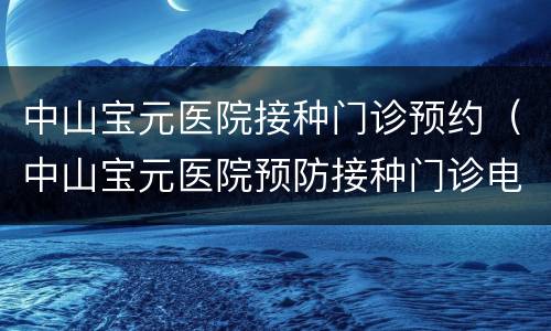 中山宝元医院接种门诊预约（中山宝元医院预防接种门诊电话）