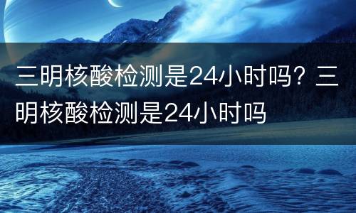 三明核酸检测是24小时吗? 三明核酸检测是24小时吗