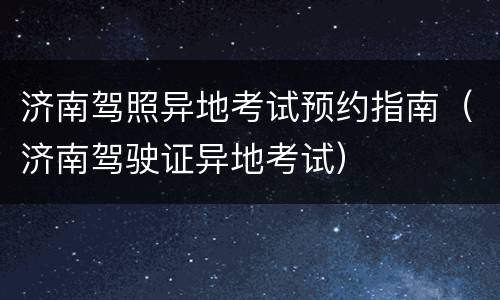 济南驾照异地考试预约指南（济南驾驶证异地考试）