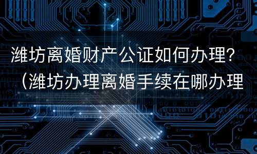 潍坊离婚财产公证如何办理？（潍坊办理离婚手续在哪办理?）