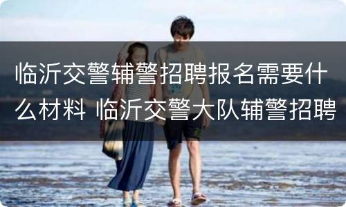 临沂交警辅警招聘报名需要什么材料 临沂交警大队辅警招聘