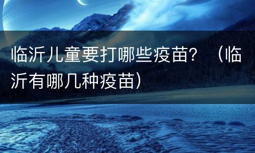 临沂儿童要打哪些疫苗？（临沂有哪几种疫苗）