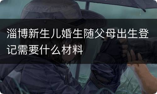 淄博新生儿婚生随父母出生登记需要什么材料