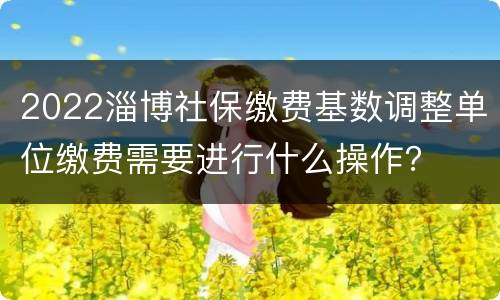 2022淄博社保缴费基数调整单位缴费需要进行什么操作？