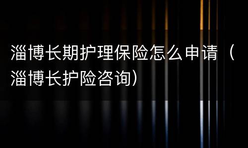 淄博长期护理保险怎么申请（淄博长护险咨询）