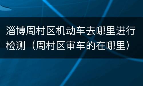 淄博周村区机动车去哪里进行检测（周村区审车的在哪里）
