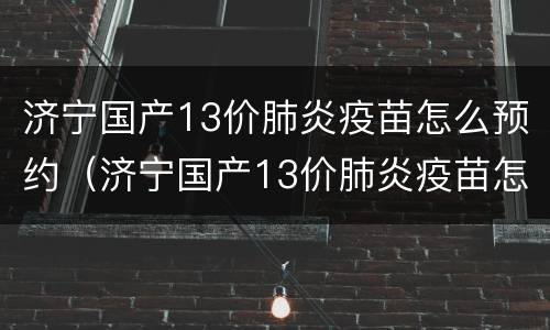 济宁国产13价肺炎疫苗怎么预约（济宁国产13价肺炎疫苗怎么预约的）