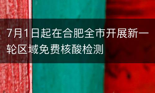 7月1日起在合肥全市开展新一轮区域免费核酸检测