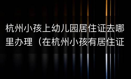 杭州小孩上幼儿园居住证去哪里办理（在杭州小孩有居住证可以上公办幼儿园吗）