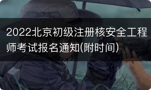 2022北京初级注册核安全工程师考试报名通知(附时间)