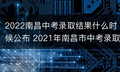 2022南昌中考录取结果什么时候公布 2021年南昌市中考录取时间