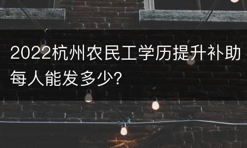 2022杭州农民工学历提升补助每人能发多少？