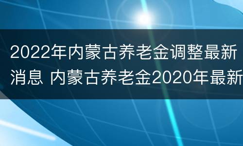 2022年内蒙古养老金调整最新消息 内蒙古养老金2020年最新消息