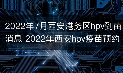 2022年7月西安港务区hpv到苗消息 2022年西安hpv疫苗预约时间