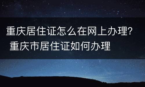 重庆居住证怎么在网上办理？ 重庆市居住证如何办理