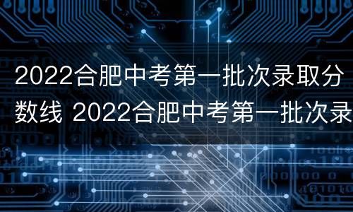 2022合肥中考第一批次录取分数线 2022合肥中考第一批次录取分数线是多少