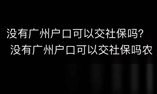 没有广州户口可以交社保吗？ 没有广州户口可以交社保吗农村
