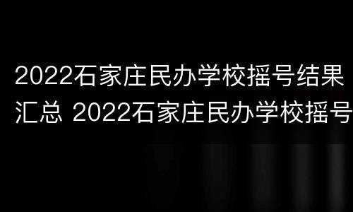 2022石家庄民办学校摇号结果汇总 2022石家庄民办学校摇号结果汇总表