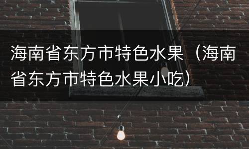 海南省东方市特色水果（海南省东方市特色水果小吃）