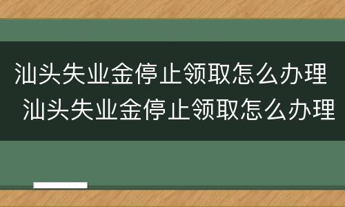 汕头失业金停止领取怎么办理 汕头失业金停止领取怎么办理流程