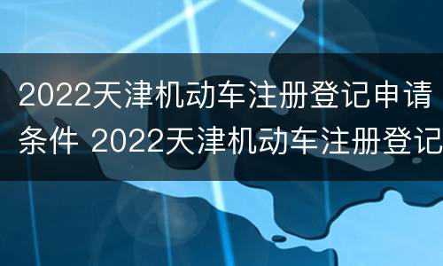 2022天津机动车注册登记申请条件 2022天津机动车注册登记申请条件及流程