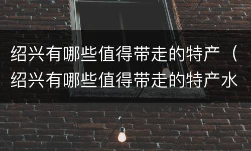 绍兴有哪些值得带走的特产（绍兴有哪些值得带走的特产水果）